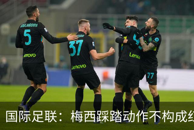 国际足联：梅西踩踏动作不构成红牌 主裁判罚完全正确