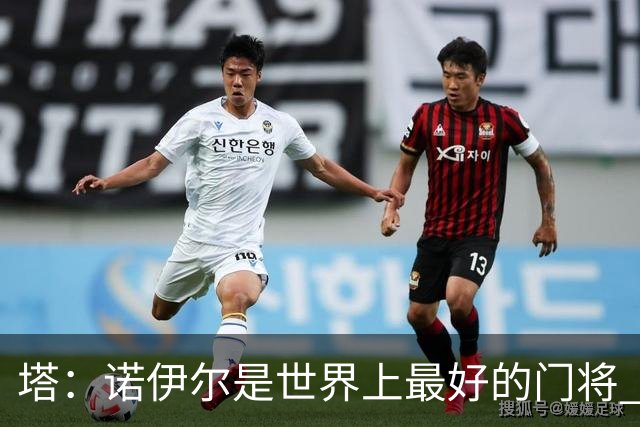 塔：诺伊尔是世界上最好的门将 足球最伟大的魅力就在于连接人心