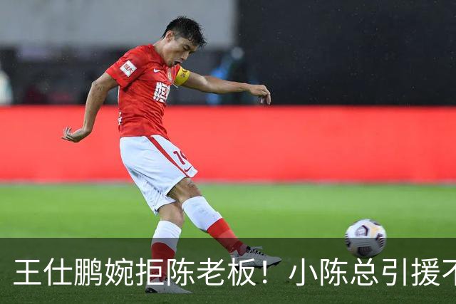 王仕鹏婉拒陈老板！小陈总引援不力，外援本土一个没签，宏远新赛季躺平？